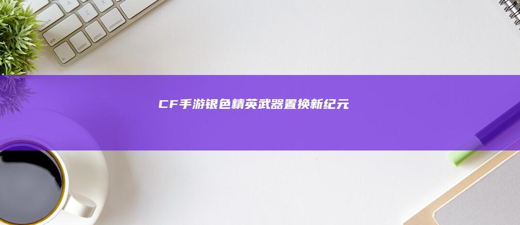 CF手游-银色精英武器置换新纪元